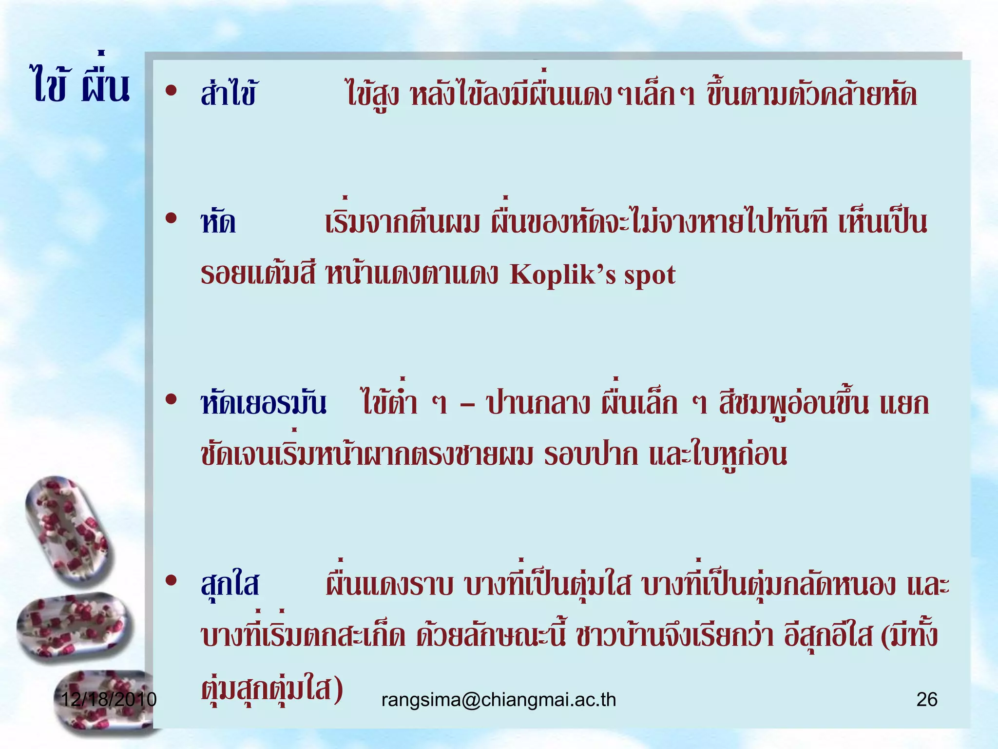 ่
ไข้ ผืน    • ส่าไข้                          ่ื
                           ไข้สง หลังไข้ลงมีผนแดงๆเล็กๆ ขึ้นตามตัวคล้ายหัด
                               ู

           • หัด          ่           ่
                       เริมจากตีนผม ผืนของหัดจะไม่จางหายไปทันที เห็นเป็ น
             รอยแต้มสี หน้าแดงตาแดง Koplik’s spot

           • หัดเยอรมัน ไข้ตา ๆ - ปานกลาง ผืนเล็ก ๆ สีชมพูอ่อนขึ้น แยก
                              ่             ่
                      ่
             ชัดเจนเริมหน้าผากตรงชายผม รอบปาก และใบหูก่อน

             • สุกใส ผืนแดงราบ บางที่เป็ นตุ่มใส บางที่เป็ นตุ่มกลัดหนอง และ
                             ่
               บางที่เริมตกสะเก็ด ด้วยลักษณะนี้ ชาวบ้านจึงเรียกว่า อีสกอีใส (มีทง
                        ่                                             ุ         ั้
  12/18/2010   ตุ่มสุกตุ่มใส) rangsima@chiangmai.ac.th                         26
 