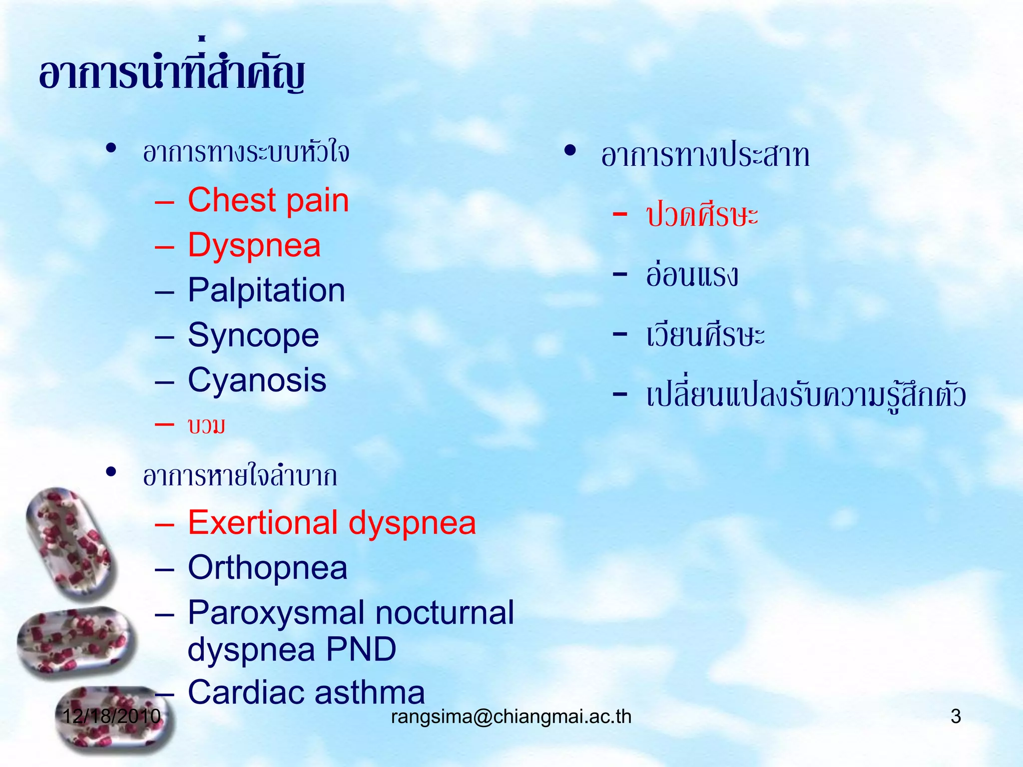 อาการนาที่สาคัญ
     • อาการทางระบบหัวใจ                     • อาการทางประสาท
          –   Chest pain                        – ปวดศีรษะ
          –   Dyspnea
          –   Palpitation                       – อ่อนแรง
          –   Syncope                           – เวียนศีรษะ
          –   Cyanosis                          – เปลี่ยนแปลงรับความรูสกตัว
                                                                      ้ึ
          –   บวม
     • อาการหายใจลาบาก
          – Exertional dyspnea
          – Orthopnea
          – Paroxysmal nocturnal
            dyspnea PND
          – Cardiac asthma
 12/18/2010                 rangsima@chiangmai.ac.th                     3
 