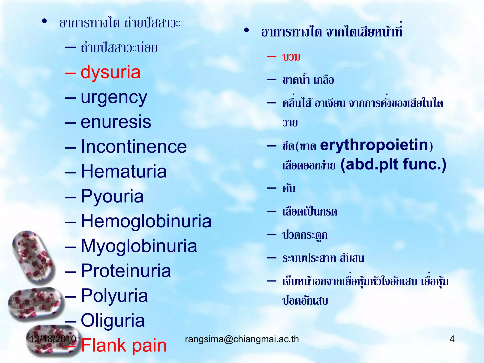 • อาการทางไต ถ่ายปั สสาวะ    • อาการทางไต จากไตเสียหน้าที่
        – ถ่ายปั สสาวะบ่อย           – บวม
        – dysuria                    – ขาดนา เกลือ
                                               ้
        – urgency                    – คลืนไส้ อาเจียน จากการคังของเสียในไต
                                             ่                  ่
        – enuresis                       วาย
        – Incontinence               – ซีด(ขาด erythropoietin)
                                         เลือดออกง่าย (abd.plt func.)
        – Hematuria
                                     – คัน
        – Pyouria
                                     – เลือดเป็ นกรด
        – Hemoglobinuria
                                     – ปวดกระดูก
        – Myoglobinuria
                                     – ระบบประสาท สับสน
        – Proteinuria                – เจ็บหน้าอกจากเยือหุมหัวใจอักเสบ เยือหุม
                                                        ่ ้               ่ ้
        – Polyuria                       ปอดอักเสบ
        – Oliguria
        – Flank pain rangsima@chiangmai.ac.th
12/18/2010                                                                     4
 