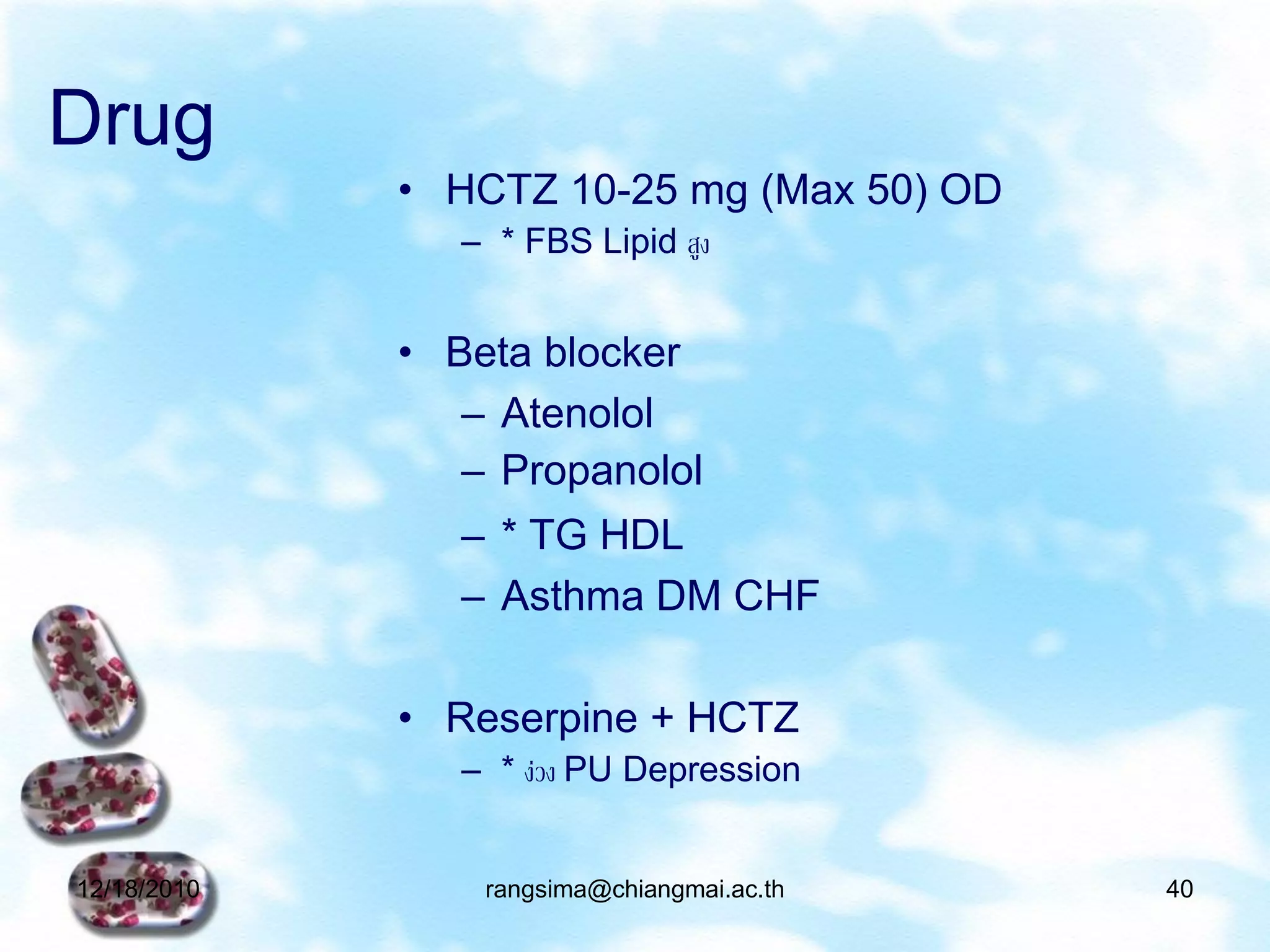 Drug
             • HCTZ 10-25 mg (Max 50) OD
                – * FBS Lipid สูง


             • Beta blocker
                – Atenolol
                – Propanolol
                – * TG HDL
                – Asthma DM CHF

             • Reserpine + HCTZ
                – * ง่วง PU Depression


12/18/2010       rangsima@chiangmai.ac.th   40
 