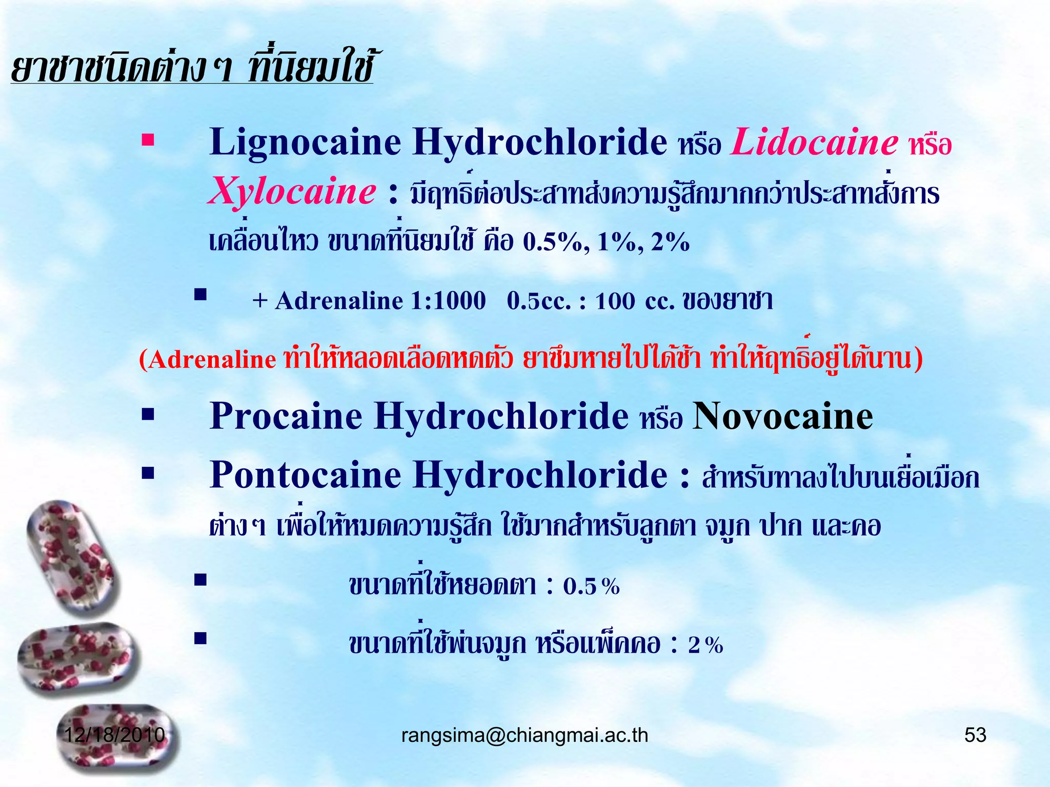 ยาชาชนิดต่างๆ ทีนยมใช้
               ่ ิ
              Lignocaine Hydrochloride หรือ Lidocaine หรือ
               Xylocaine : มีฤทธิ์ต่อประสาทส่งความรูสกมากกว่าประสาทสังการ
                                                           ้ึ                ่
               เคลือนไหว ขนาดที่นิยมใช้ คือ 0.5%, 1%, 2%
                   ่
               + Adrenaline 1:1000 0.5cc. : 100 cc. ของยาชา
          (Adrenaline ทาให้หลอดเลือดหดตัว ยาซึมหายไปได้ชา ทาให้ฤทธิ์อยู่ได้นาน)
                                                            ้
           Procaine Hydrochloride หรือ Novocaine
           Pontocaine Hydrochloride : สาหรับทาลงไปบนเยือเมือก                 ่
                        ่
               ต่างๆ เพือให้หมดความรูสก ใช้มากสาหรับลูกตา จมูก ปาก และคอ
                                       ้ึ
                           ขนาดที่ใช้หยอดตา : 0.5%
                           ขนาดที่ใช้พ่นจมูก หรือแพ็คคอ : 2%

   12/18/2010                  rangsima@chiangmai.ac.th                       53
 
