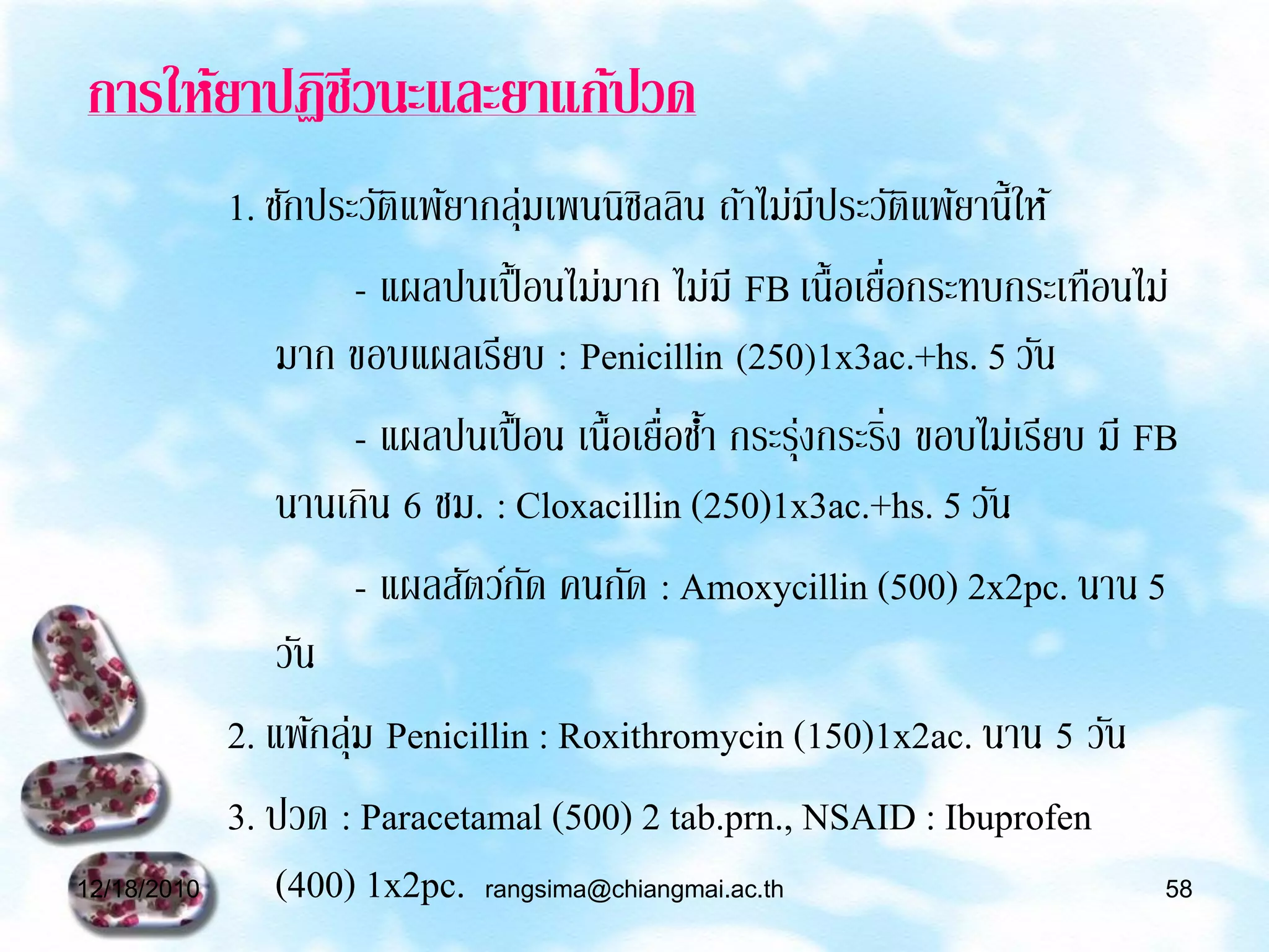 การให้ยาปฏิชีวนะและยาแก้ปวด
             1. ซักประวัติแพ้ยากลุมเพนนิซลลิน ถ้าไม่มีประวัติแพ้ยานี้ให้
                                    ่        ิ
                        - แผลปนเปื้ อนไม่มาก ไม่มี FB เนื้อเยือกระทบกระเทือนไม่
                                                              ่
                 มาก ขอบแผลเรียบ : Penicillin (250)1x3ac.+hs. 5 วัน
                        - แผลปนเปื้ อน เนื้อเยือชา กระรุงกระริง ขอบไม่เรียบ มี FB
                                               ่ ้      ่       ่
                 นานเกิน 6 ชม. : Cloxacillin (250)1x3ac.+hs. 5 วัน
                        - แผลสัตว์กด คนกัด : Amoxycillin (500) 2x2pc. นาน 5
                                      ั
                 วัน
             2. แพ้กลุม Penicillin : Roxithromycin (150)1x2ac. นาน 5 วัน
                      ่
             3. ปวด : Paracetamal (500) 2 tab.prn., NSAID : Ibuprofen
12/18/2010       (400) 1x2pc. rangsima@chiangmai.ac.th                          58
 