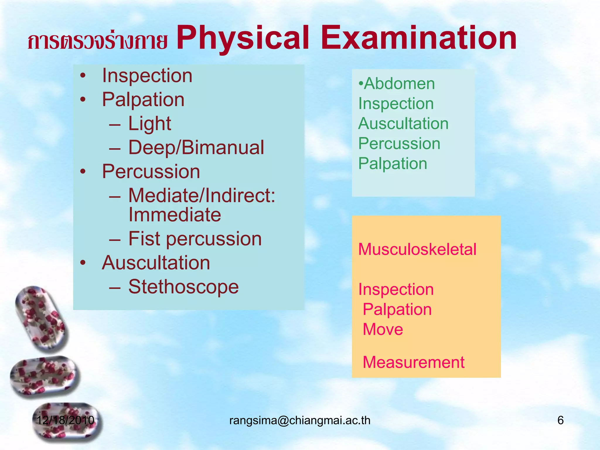 การตรวจร่างกาย Physical Examination
       • Inspection                         •Abdomen
       • Palpation                          Inspection
          – Light                           Auscultation
          – Deep/Bimanual                   Percussion
                                            Palpation
       • Percussion
          – Mediate/Indirect:
            Immediate
          – Fist percussion                 Musculoskeletal
       • Auscultation
          – Stethoscope                     Inspection
                                             Palpation
                                             Move
                                             Measurement


12/18/2010             rangsima@chiangmai.ac.th               6
 