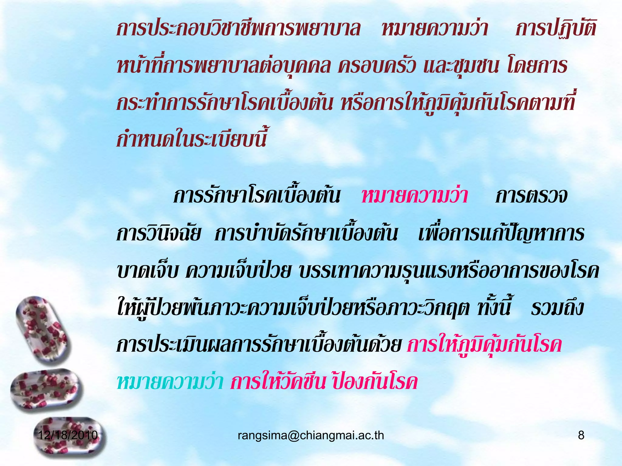 การประกอบวิชาชีพการพยาบาล หมายความว่า การปฏิบติ        ั
             หน้าที่การพยาบาลต่อบุคคล ครอบครัว และชุมชน โดยการ
             กระทาการรักษาโรคเบื้องต้น หรือการให้ภูมคุมกันโรคตามที่
                                                    ิ ้
             กาหนดในระเบียบนี้
                       การรักษาโรคเบื้องต้น หมายความว่า การตรวจ
             การวินิจฉัย การบาบัดรักษาเบื้องต้น เพือการแก้ปัญหาการ
                                                      ่
             บาดเจ็บ ความเจ็บป่ วย บรรเทาความรุนแรงหรืออาการของโรค
             ให้ผูป่้ วยพ้นภาวะความเจ็บป่ วยหรือภาวะวิกฤต ทังนี้ รวมถึง
                                                            ้
             การประเมินผลการรักษาเบื้องต้นด้วย การให้ภูมคุมกันโรค
                                                          ิ ้
             หมายความว่า การให้วคซีน ปองกันโรค
                                    ั ้
12/18/2010                 rangsima@chiangmai.ac.th                 8
 