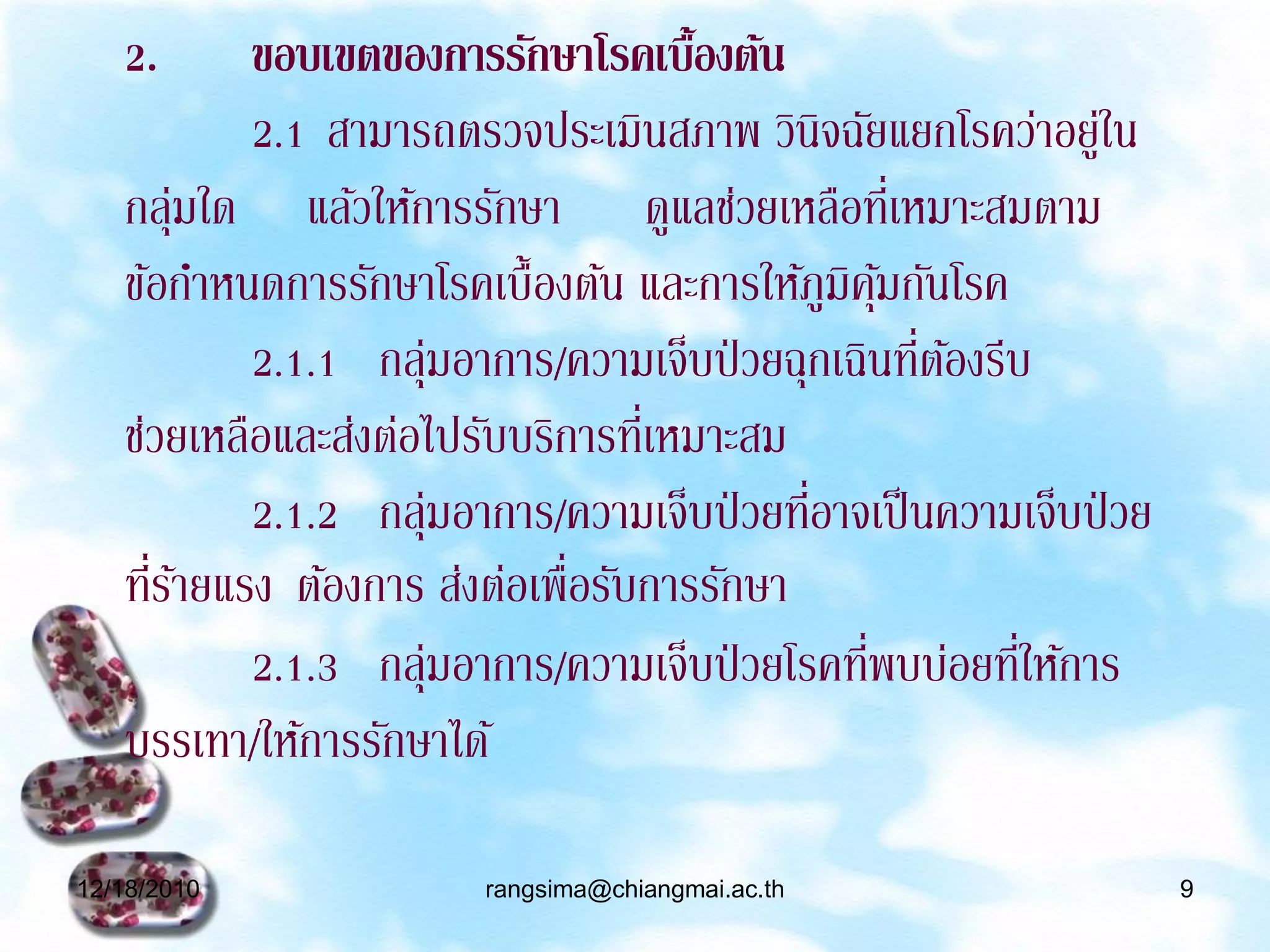 2.      ขอบเขตของการรักษาโรคเบื้องต้น
           2.1 สามารถตรวจประเมินสภาพ วินิจฉัยแยกโรคว่าอยูใน ่
   กลุมใด แล้วให้การรักษา ดูแลช่วยเหลือทีเ่ หมาะสมตาม
      ่
   ข้อกาหนดการรักษาโรคเบื้องต้น และการให้ภูมิคมกันโรค
                                                ุ้
                                                   ่ ้
           2.1.1 กลุมอาการ/ความเจ็บป่ วยฉุกเฉินทีตองรีบ
                       ่
   ช่วยเหลือและส่งต่อไปรับบริการทีเ่ หมาะสม
                                            ่
           2.1.2 กลุมอาการ/ความเจ็บป่ วยทีอาจเป็ นความเจ็บป่ วย
                     ่
   ทีรายแรง ต้องการ ส่งต่อเพื่อรับการรักษา
     ่้
                                              ่        ่
           2.1.3 กลุมอาการ/ความเจ็บป่ วยโรคทีพบบ่อยทีให้การ
                         ่
   บรรเทา/ให้การรักษาได้

12/18/2010              rangsima@chiangmai.ac.th                  9
 
