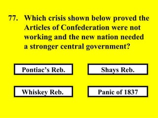 Panic of 1837 Shays Reb. Whiskey Reb.  Pontiac’s Reb. 77. Which crisis shown below proved the  Articles of Confederation were not  working and the new nation needed  a stronger central government? 