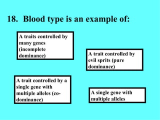 18. Blood type is an example of: A single gene with multiple alleles A trait controlled by evil sprits (pure dominance) A trait controlled by a single gene with multiple alleles (co-dominance) A traits controlled by many genes (incomplete dominance) 