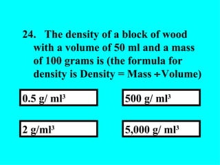 24. The density of a block of wood with a volume of 50 ml and a mass of 100 grams is (the formula for density is Density = Mass   Volume) 5,000 g/ ml 3   500 g/ ml 3 2 g/ml 3 0.5 g/ ml 3 