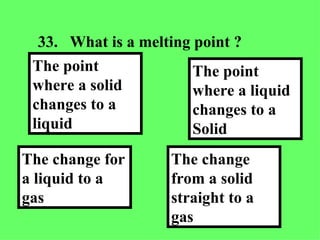 33. What is a melting point ?  The change from a solid straight to a gas   The point where a liquid changes to a Solid The change for a liquid to a gas The point where a solid changes to a liquid 