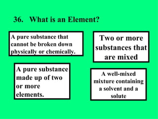36. What is an Element? A well-mixed mixture containing a solvent and a solute Two or more substances that are mixed A pure substance made up of two or more elements. A pure substance that cannot be broken down physically or chemically. 