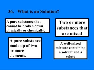 36. What is an Solution? A well-mixed mixture containing a solvent and a solute Two or more substances that are mixed A pure substance made up of two or more elements. A pure substance that cannot be broken down physically or chemically. 