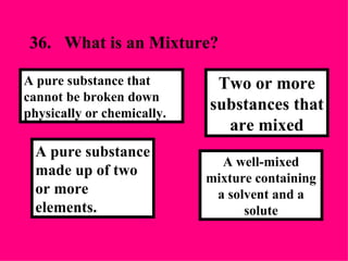 36. What is an Mixture? A well-mixed mixture containing a solvent and a solute Two or more substances that are mixed A pure substance made up of two or more elements. A pure substance that cannot be broken down physically or chemically. 