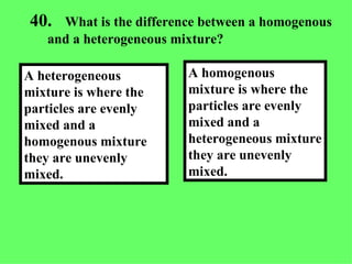 40. What is the difference between a homogenous and a heterogeneous mixture? A homogenous mixture is where the particles are evenly mixed and a heterogeneous mixture they are unevenly mixed. A heterogeneous mixture is where the particles are evenly mixed and a homogenous mixture they are unevenly mixed.  