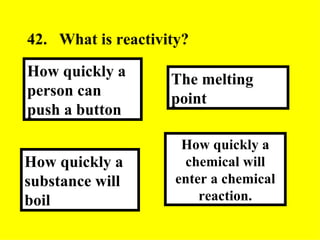 42. What is reactivity?  How quickly a chemical will enter a chemical reaction. The melting point How quickly a substance will boil How quickly a person can push a button 