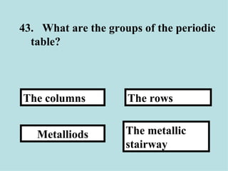 43. What are the groups of the periodic table?  The metallic stairway The rows Metalliods The columns 