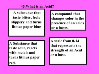 45. What is an Acid?  A scale from 0-14 that represents the strength of an Acid or a base. A compound that changes color in the presence of an acids or a bases.  A Substance that taste sour, reacts with metals and turns litmus paper red.   A substance that taste bitter, feels slippery and turns litmus paper blue 