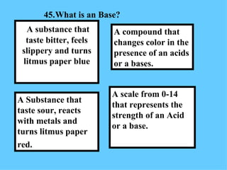 45. What is an Base?  A scale from 0-14 that represents the strength of an Acid or a base. A compound that changes color in the presence of an acids or a bases.  A Substance that taste sour, reacts with metals and turns litmus paper red.   A substance that taste bitter, feels slippery and turns litmus paper blue 