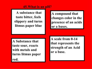 45. What is an pH?  A scale from 0-14 that represents the strength of an Acid or a base. A compound that changes color in the presence of an acids or a bases.  A Substance that taste sour, reacts with metals and turns litmus paper red.   A substance that taste bitter, feels slippery and turns litmus paper blue 