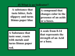 45. What is an Indicator?  A scale from 0-14 that represents the strength of an Acid or a base. A compound that changes color in the presence of an acids or a bases.  A Substance that taste sour, reacts with metals and turns litmus paper red.   A substance that taste bitter, feels slippery and turns litmus paper blue 