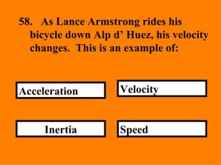 Speed Velocity Inertia Acceleration 58. As Lance Armstrong rides his bicycle down Alp d’ Huez, his velocity changes.  This is an example of:  