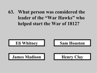 63. What person was considered the  leader of the “War Hawks” who  helped start the War of 1812? Henry Clay Sam Houston James Madison Eli Whitney 