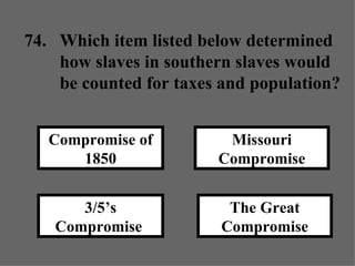 The Great Compromise Missouri Compromise 3/5’s Compromise  Compromise of 1850 74. Which item listed below determined  how slaves in southern slaves would  be counted for taxes and population? 