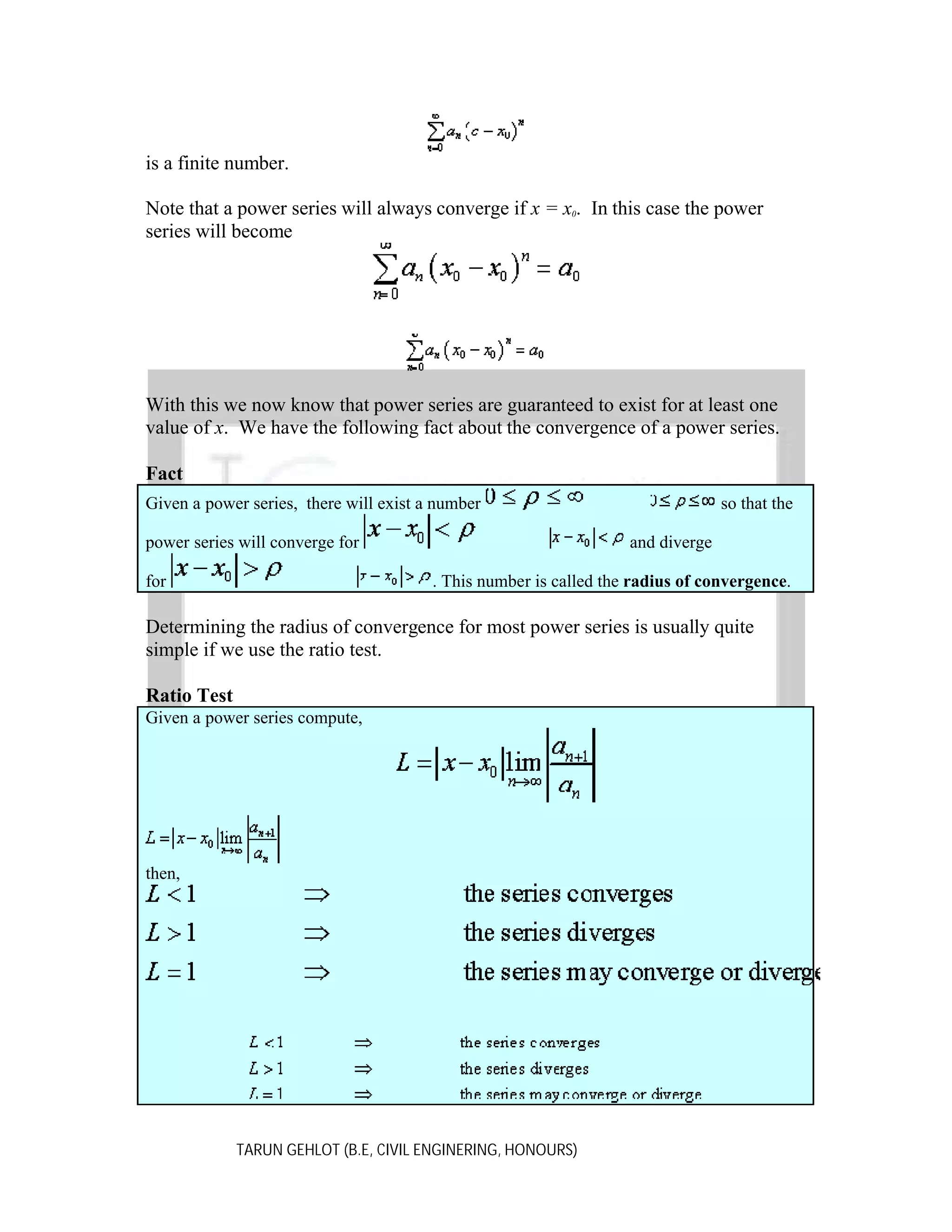 is a finite number.
Note that a power series will always converge if x = x0. In this case the power
series will become

With this we now know that power series are guaranteed to exist for at least one
value of x. We have the following fact about the convergence of a power series.
Fact
Given a power series, there will exist a number
power series will converge for
for

so that the
and diverge

. This number is called the radius of convergence.

Determining the radius of convergence for most power series is usually quite
simple if we use the ratio test.
Ratio Test
Given a power series compute,

then,

TARUN GEHLOT (B.E, CIVIL ENGINERING, HONOURS)

 