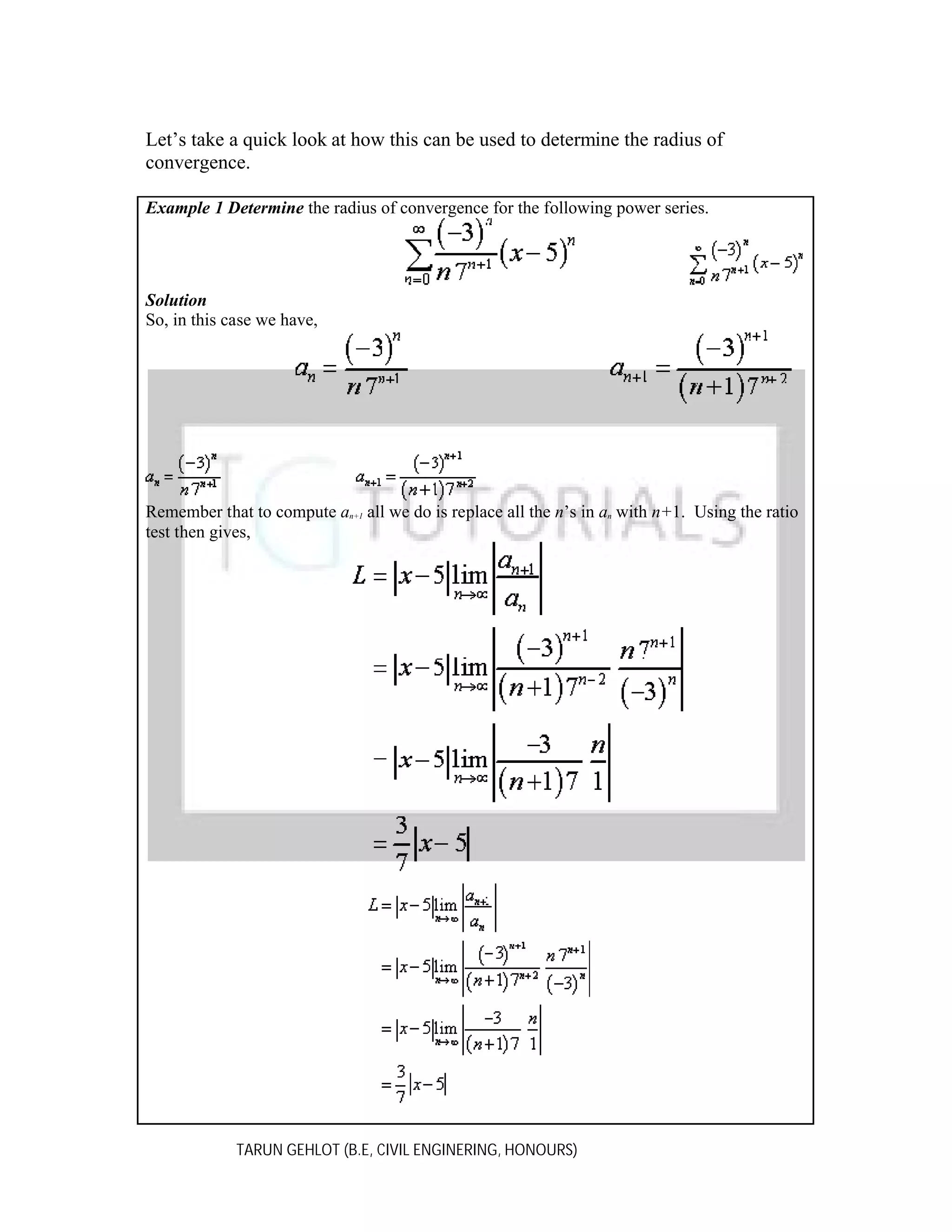 Let’s take a quick look at how this can be used to determine the radius of
convergence.
Example 1 Determine the radius of convergence for the following power series.

Solution
So, in this case we have,

Remember that to compute an+1 all we do is replace all the n’s in an with n+1. Using the ratio
test then gives,

TARUN GEHLOT (B.E, CIVIL ENGINERING, HONOURS)

 
