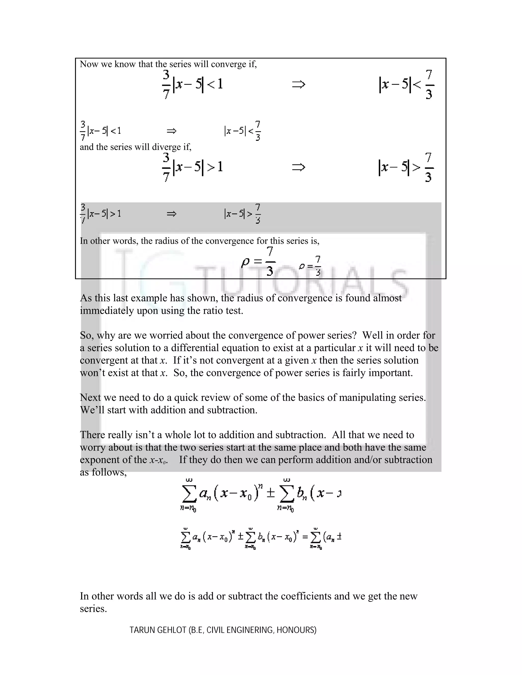 Now we know that the series will converge if,

and the series will diverge if,

In other words, the radius of the convergence for this series is,

As this last example has shown, the radius of convergence is found almost
immediately upon using the ratio test.
So, why are we worried about the convergence of power series? Well in order for
a series solution to a differential equation to exist at a particular x it will need to be
convergent at that x. If it’s not convergent at a given x then the series solution
won’t exist at that x. So, the convergence of power series is fairly important.
Next we need to do a quick review of some of the basics of manipulating series.
We’ll start with addition and subtraction.
There really isn’t a whole lot to addition and subtraction. All that we need to
worry about is that the two series start at the same place and both have the same
exponent of the x-x0. If they do then we can perform addition and/or subtraction
as follows,

In other words all we do is add or subtract the coefficients and we get the new
series.
TARUN GEHLOT (B.E, CIVIL ENGINERING, HONOURS)

 