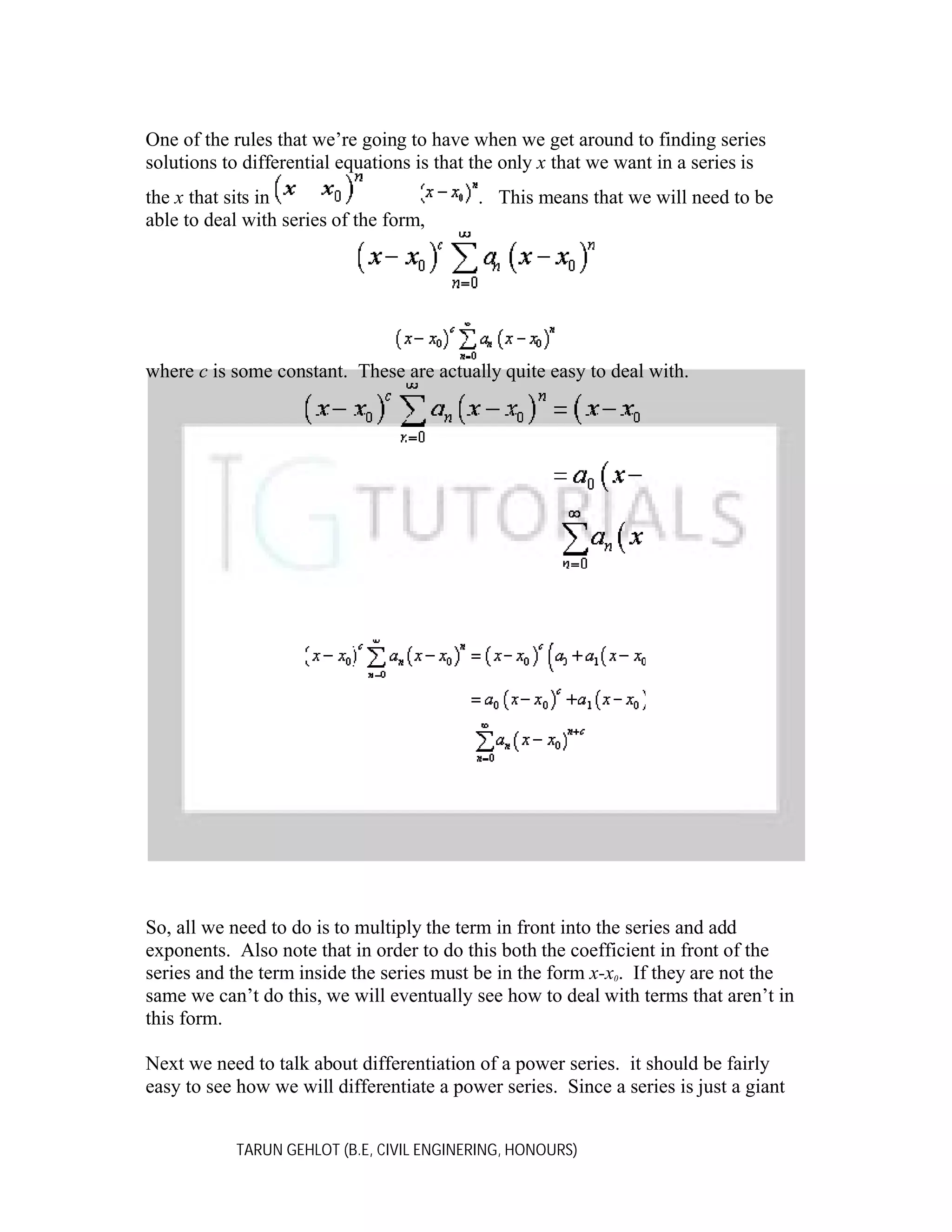 One of the rules that we’re going to have when we get around to finding series
solutions to differential equations is that the only x that we want in a series is
the x that sits in
able to deal with series of the form,

. This means that we will need to be

where c is some constant. These are actually quite easy to deal with.

So, all we need to do is to multiply the term in front into the series and add
exponents. Also note that in order to do this both the coefficient in front of the
series and the term inside the series must be in the form x-x0. If they are not the
same we can’t do this, we will eventually see how to deal with terms that aren’t in
this form.
Next we need to talk about differentiation of a power series. it should be fairly
easy to see how we will differentiate a power series. Since a series is just a giant
TARUN GEHLOT (B.E, CIVIL ENGINERING, HONOURS)

 