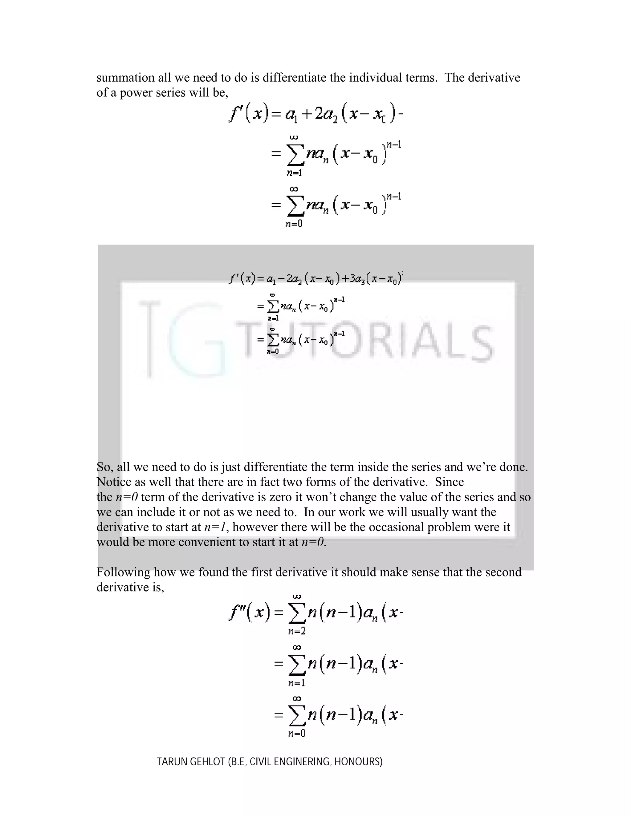 summation all we need to do is differentiate the individual terms. The derivative
of a power series will be,

So, all we need to do is just differentiate the term inside the series and we’re done.
Notice as well that there are in fact two forms of the derivative. Since
the n=0 term of the derivative is zero it won’t change the value of the series and so
we can include it or not as we need to. In our work we will usually want the
derivative to start at n=1, however there will be the occasional problem were it
would be more convenient to start it at n=0.
Following how we found the first derivative it should make sense that the second
derivative is,

TARUN GEHLOT (B.E, CIVIL ENGINERING, HONOURS)

 
