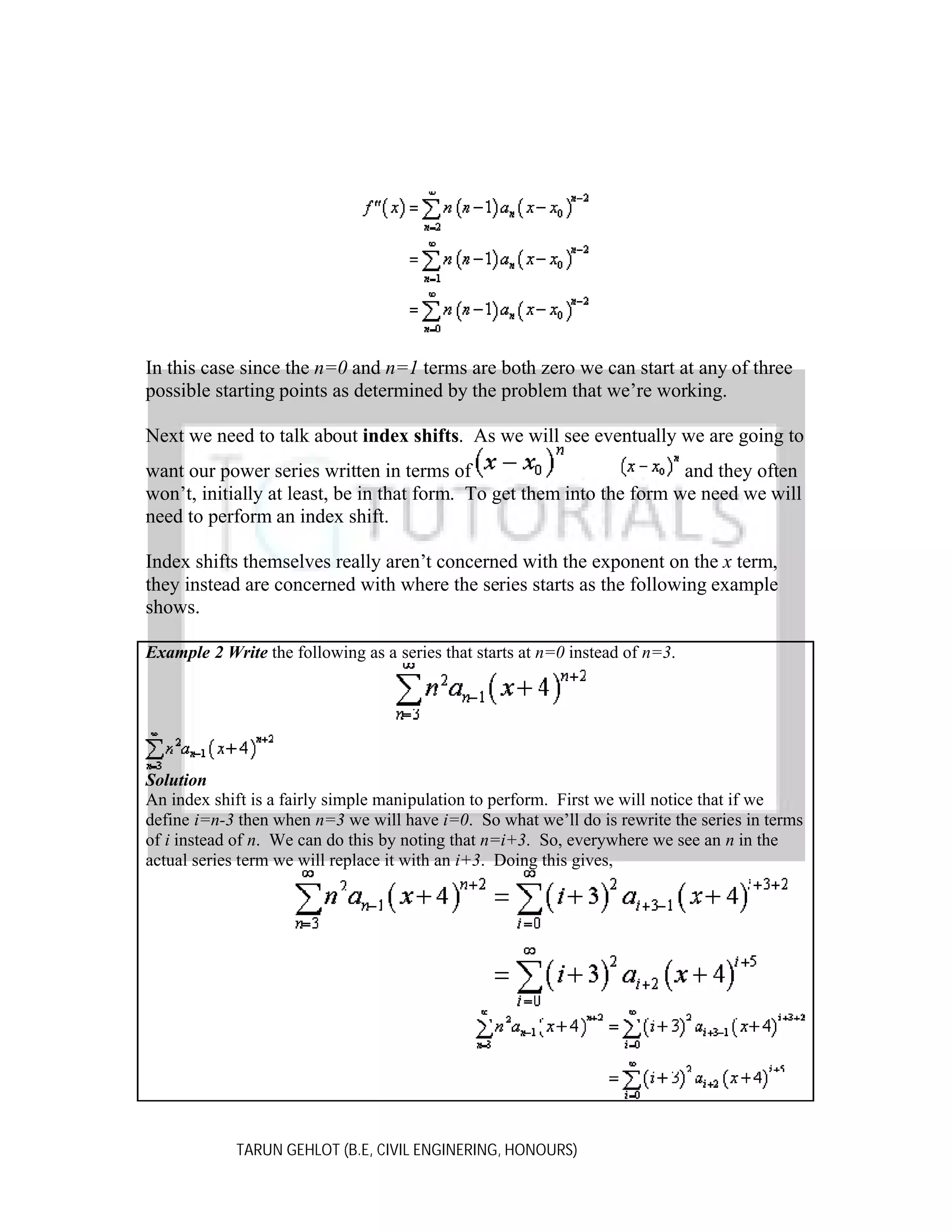 In this case since the n=0 and n=1 terms are both zero we can start at any of three
possible starting points as determined by the problem that we’re working.
Next we need to talk about index shifts. As we will see eventually we are going to
want our power series written in terms of
and they often
won’t, initially at least, be in that form. To get them into the form we need we will
need to perform an index shift.
Index shifts themselves really aren’t concerned with the exponent on the x term,
they instead are concerned with where the series starts as the following example
shows.
Example 2 Write the following as a series that starts at n=0 instead of n=3.

Solution
An index shift is a fairly simple manipulation to perform. First we will notice that if we
define i=n-3 then when n=3 we will have i=0. So what we’ll do is rewrite the series in terms
of i instead of n. We can do this by noting that n=i+3. So, everywhere we see an n in the
actual series term we will replace it with an i+3. Doing this gives,

TARUN GEHLOT (B.E, CIVIL ENGINERING, HONOURS)

 