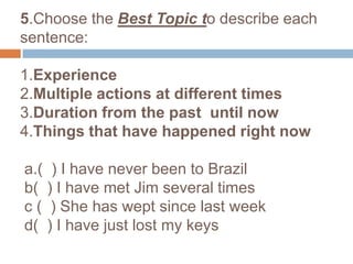 5.Choose the Best Topic to describe each sentence: 1.Experience2.Multiple actions at different times3.Duration from the past  until now4.Things that have happened right nowa.(  ) I have never been to Brazilb(  ) I have met Jim several timesc (  ) She has wept since last week  d(  ) I have just lost my keys