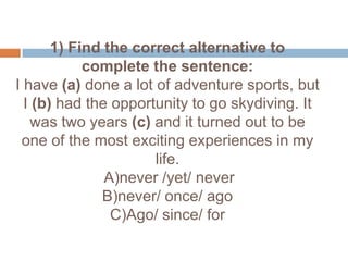 1) Find the correct alternative to complete the sentence:I have (a) done a lot of adventure sports, but I (b) had the opportunity to go skydiving. It was two years (c) and it turned out to be  one of the most exciting experiences in my life. A)never /yet/ never B)never/ once/ ago C)Ago/ since/ for