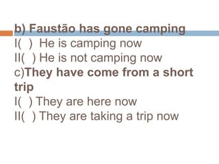 b) Faustão has gone campingI(  )  He is camping nowII(  ) He is not camping nowc)They have come from a short tripI(  ) They are here nowII(  ) They are taking a trip now