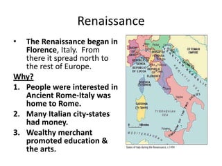 Renaissance
• The Renaissance began in
Florence, Italy. From
there it spread north to
the rest of Europe.
Why?
1. People were interested in
Ancient Rome-Italy was
home to Rome.
2. Many Italian city-states
had money.
3. Wealthy merchant
promoted education &
the arts.
 