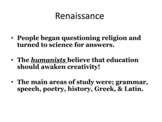 Renaissance
• People began questioning religion and
turned to science for answers.
• The humanists believe that education
should awaken creativity!
• The main areas of study were; grammar,
speech, poetry, history, Greek, & Latin.
 