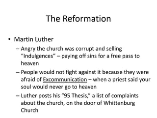 The Reformation
• Martin Luther
– Angry the church was corrupt and selling
“Indulgences” – paying off sins for a free pass to
heaven
– People would not fight against it because they were
afraid of Excommunication – when a priest said your
soul would never go to heaven
– Luther posts his “95 Thesis,” a list of complaints
about the church, on the door of Whittenburg
Church
 