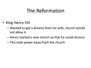 The Reformation
• King Henry VIII
– Wanted to get a divorce from his wife, church would
not allow it
– Henry started a new church so that he could divorce
– This took power away from the church
 