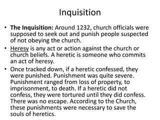 Inquisition
• The Inquisition: Around 1232, church officials were
supposed to seek out and punish people suspected
of not obeying the church.
• Heresy is any act or action against the church or
church beliefs. A heretic is someone who commits
an act of heresy.
• Once tracked down, if a heretic confessed, they
were punished. Punishment was quite severe.
Punishment ranged from loss of property, to
imprisonment, to death. If a heretic did not
confess, they were tortured until they did confess.
There was no escape. According to the Church,
these punishments were necessary to save the
souls of heretics.
 