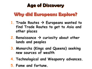 Age of Discovery
Why did Europeans Explore?
1. Trade Routes  Europeans wanted to
find Trade Routes to get to Asia and
other places
2. Renaissance  curiosity about other
lands and peoples
3. Monarchs (Kings and Queens) seeking
new sources of wealth
4. Technological and Weaponry advances.
5. Fame and fortune.
 