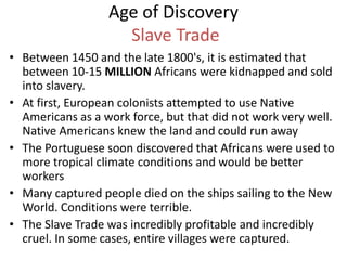 Age of Discovery
Slave Trade
• Between 1450 and the late 1800's, it is estimated that
between 10-15 MILLION Africans were kidnapped and sold
into slavery.
• At first, European colonists attempted to use Native
Americans as a work force, but that did not work very well.
Native Americans knew the land and could run away
• The Portuguese soon discovered that Africans were used to
more tropical climate conditions and would be better
workers
• Many captured people died on the ships sailing to the New
World. Conditions were terrible.
• The Slave Trade was incredibly profitable and incredibly
cruel. In some cases, entire villages were captured.
 