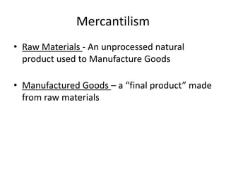 Mercantilism
• Raw Materials - An unprocessed natural
product used to Manufacture Goods
• Manufactured Goods – a “final product” made
from raw materials
 