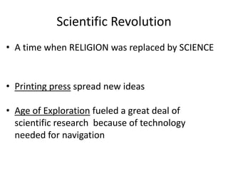 Scientific Revolution
• A time when RELIGION was replaced by SCIENCE
• Printing press spread new ideas
• Age of Exploration fueled a great deal of
scientific research because of technology
needed for navigation
 