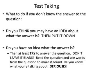 Test Taking
• What to do if you don’t know the answer to the
question:
• Do you THINK you may have an IDEA about
what the answer is? THEN PUT IT DOWN
• Do you have no idea what the answer is?
– Then at least TRY to answer the question. DON’T
LEAVE IT BLANK! Read the question and use words
from the question to make it sound like you know
what you’re talking about. SERIOUSLY!
 