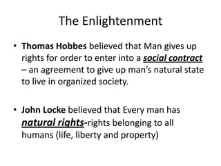 The Enlightenment
• Thomas Hobbes believed that Man gives up
rights for order to enter into a social contract
– an agreement to give up man’s natural state
to live in organized society.
• John Locke believed that Every man has
natural rights-rights belonging to all
humans (life, liberty and property)
 