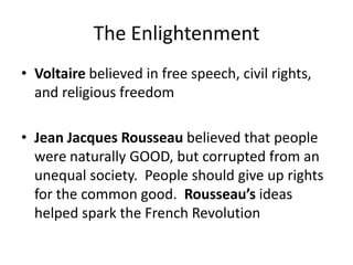The Enlightenment
• Voltaire believed in free speech, civil rights,
and religious freedom
• Jean Jacques Rousseau believed that people
were naturally GOOD, but corrupted from an
unequal society. People should give up rights
for the common good. Rousseau’s ideas
helped spark the French Revolution
 