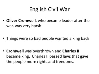 English Civil War
• Oliver Cromwell, who became leader after the
war, was very harsh
• Things were so bad people wanted a king back
• Cromwell was overthrown and Charles II
became king. Charles II passed laws that gave
the people more rights and freedoms.
 