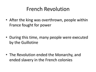French Revolution
• After the king was overthrown, people within
France fought for power
• During this time, many people were executed
by the Guillotine
• The Revolution ended the Monarchy, and
ended slavery in the French colonies
 