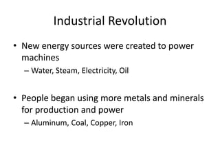 Industrial Revolution
• New energy sources were created to power
machines
– Water, Steam, Electricity, Oil
• People began using more metals and minerals
for production and power
– Aluminum, Coal, Copper, Iron
 